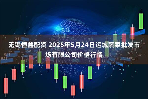 无锡恒鑫配资 2025年5月24日运城蔬菜批发市场有限公司价格行情