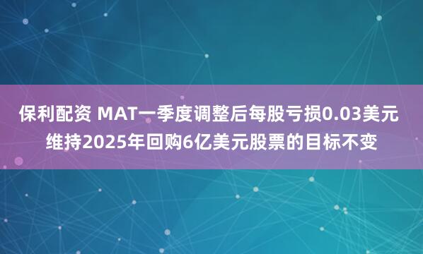 保利配资 MAT一季度调整后每股亏损0.03美元 维持2025年回购6亿美元股票的目标不变