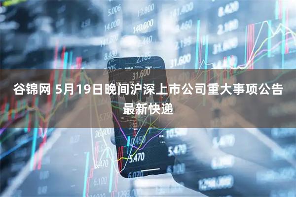 谷锦网 5月19日晚间沪深上市公司重大事项公告最新快递