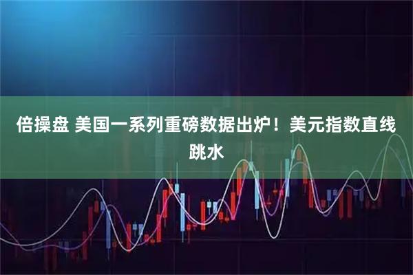 倍操盘 美国一系列重磅数据出炉！美元指数直线跳水