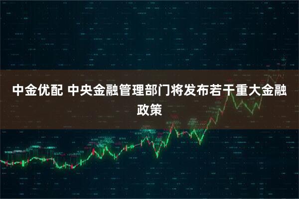 中金优配 中央金融管理部门将发布若干重大金融政策