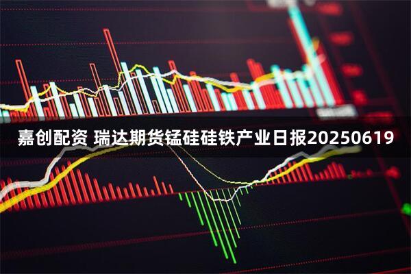 嘉创配资 瑞达期货锰硅硅铁产业日报20250619