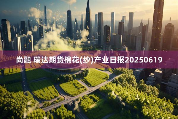 尚融 瑞达期货棉花(纱)产业日报20250619