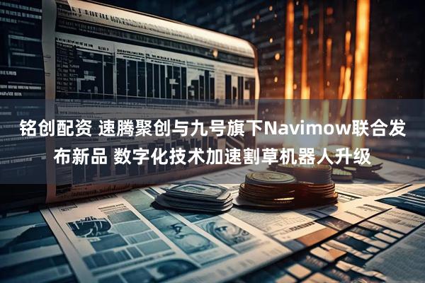铭创配资 速腾聚创与九号旗下Navimow联合发布新品 数字化技术加速割草机器人升级