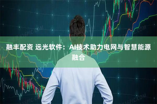 融丰配资 远光软件：AI技术助力电网与智慧能源融合