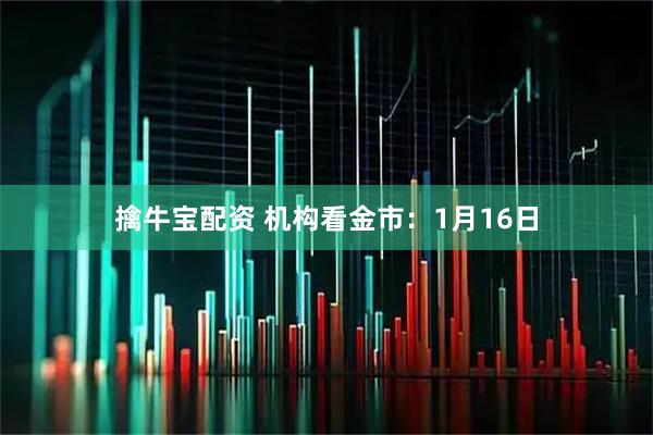 擒牛宝配资 机构看金市：1月16日