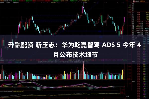 升融配资 靳玉志：华为乾崑智驾 ADS 5 今年 4 月公布技术细节