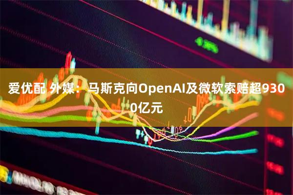 爱优配 外媒：马斯克向OpenAI及微软索赔超9300亿元