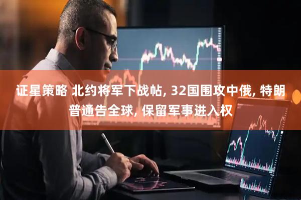 证星策略 北约将军下战帖, 32国围攻中俄, 特朗普通告全球, 保留军事进入权