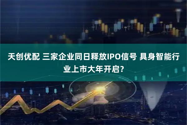 天创优配 三家企业同日释放IPO信号 具身智能行业上市大年开启？
