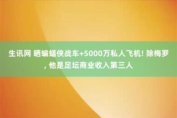 生讯网 晒蝙蝠侠战车+5000万私人飞机! 除梅罗, 他是足坛商业收入第三人