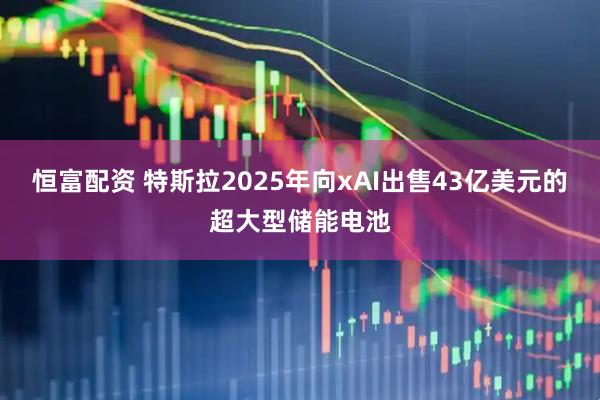 恒富配资 特斯拉2025年向xAI出售43亿美元的超大型储能电池