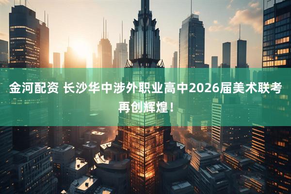 金河配资 长沙华中涉外职业高中2026届美术联考再创辉煌！