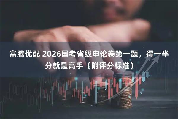 富腾优配 2026国考省级申论卷第一题，得一半分就是高手（附评分标准）