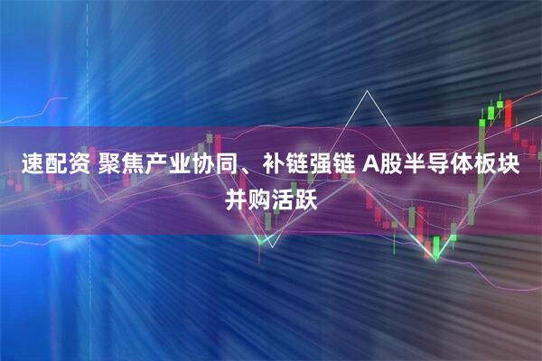 速配资 聚焦产业协同、补链强链 A股半导体板块并购活跃
