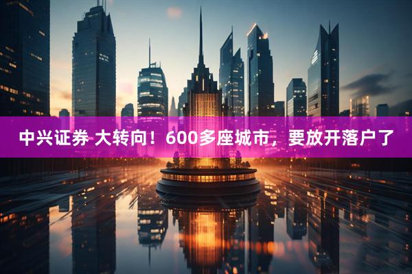 中兴证券 大转向！600多座城市，要放开落户了