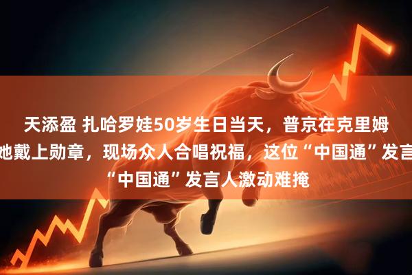 天添盈 扎哈罗娃50岁生日当天,普京在克里姆林宫亲自为她戴上勋章,现场众人合唱祝福,这位“中国通”发言人激动难掩