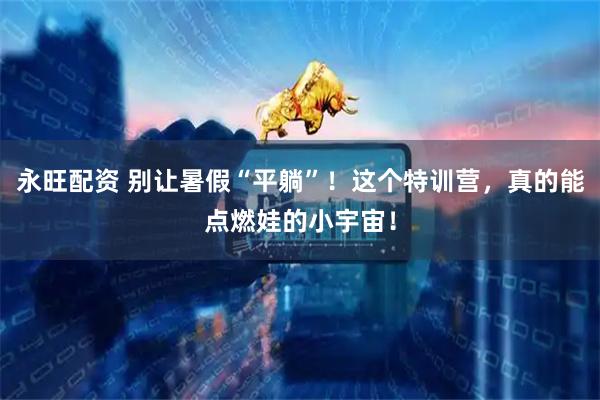 永旺配资 别让暑假“平躺”！这个特训营，真的能点燃娃的小宇宙！