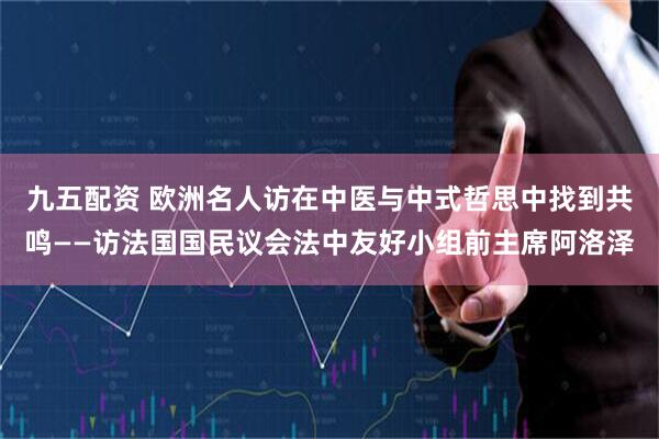 九五配资 欧洲名人访在中医与中式哲思中找到共鸣——访法国国民议会法中友好小组前主席阿洛泽