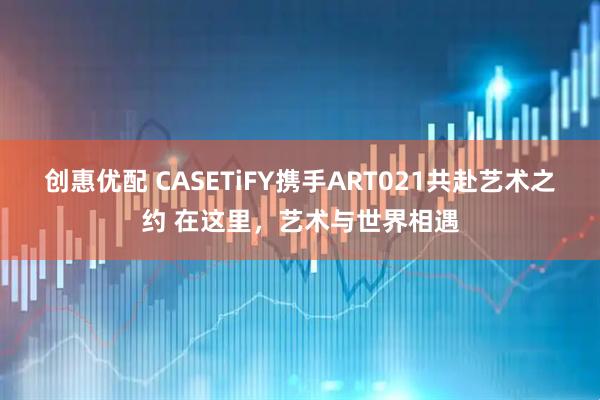创惠优配 CASETiFY携手ART021共赴艺术之约 在这里，艺术与世界相遇