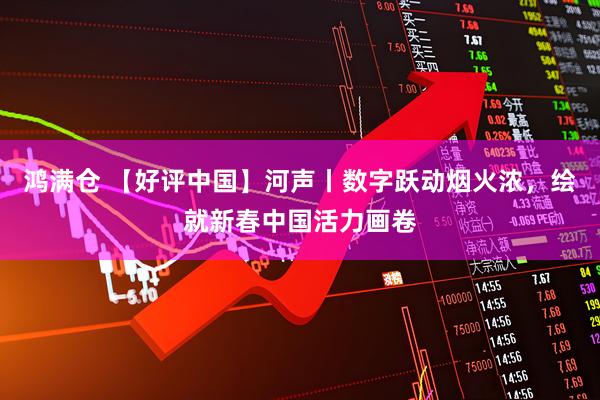 鸿满仓 【好评中国】河声丨数字跃动烟火浓，绘就新春中国活力画卷