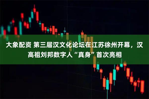 大象配资 第三届汉文化论坛在江苏徐州开幕，汉高祖刘邦数字人“真身”首次亮相