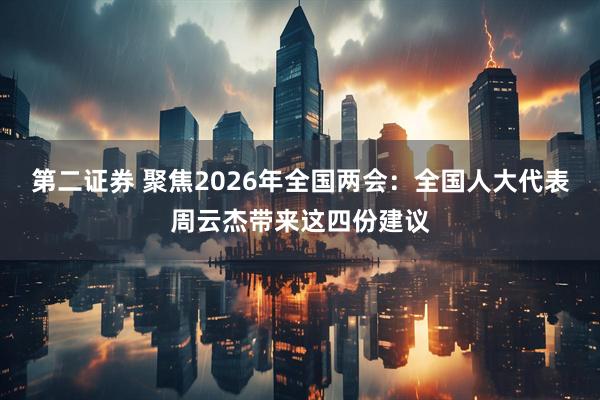 第二证券 聚焦2026年全国两会：全国人大代表周云杰带来这四份建议