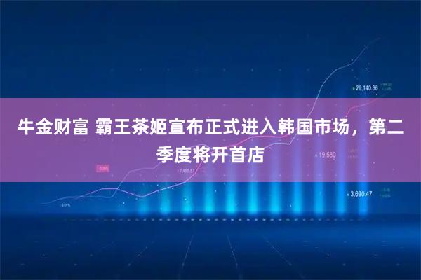 牛金财富 霸王茶姬宣布正式进入韩国市场，第二季度将开首店