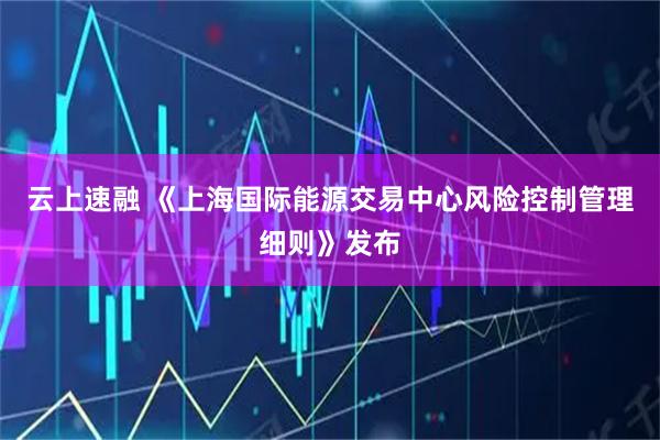 云上速融 《上海国际能源交易中心风险控制管理细则》发布