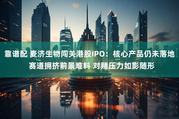 靠谱配 麦济生物闯关港股IPO：核心产品仍未落地  赛道拥挤前景难料 对赌压力如影随形