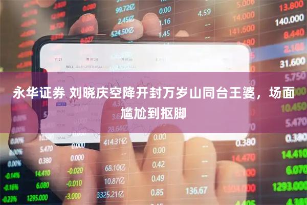 永华证券 刘晓庆空降开封万岁山同台王婆，场面尴尬到抠脚