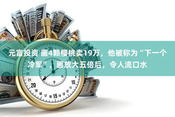 元富投资 画4颗樱桃卖19万，他被称为“下一个冷军”，画放大五倍后，令人流口水