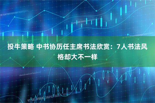 投牛策略 中书协历任主席书法欣赏：7人书法风格却大不一样